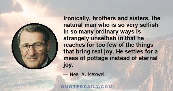Ironically, brothers and sisters, the natural man who is so very selfish in so many ordinary ways is strangely unselfish in that he reaches for too few of the things that bring real joy. He settles for a mess of pottage