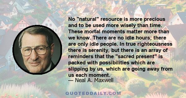No natural resource is more precious and to be used more wisely than time. These mortal moments matter more than we know. There are no idle hours; there are only idle people. In true righteousness there is serenity, but