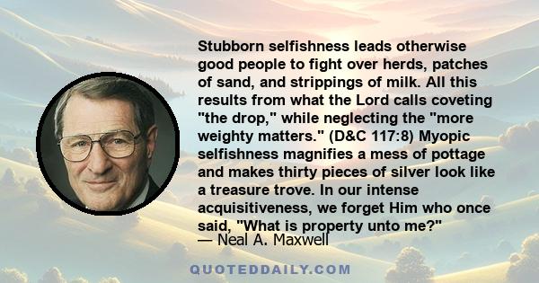 Stubborn selfishness leads otherwise good people to fight over herds, patches of sand, and strippings of milk. All this results from what the Lord calls coveting the drop, while neglecting the more weighty matters. (D&C