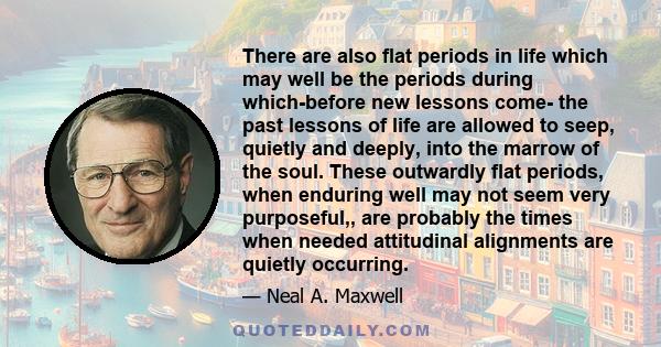 There are also flat periods in life which may well be the periods during which-before new lessons come- the past lessons of life are allowed to seep, quietly and deeply, into the marrow of the soul. These outwardly flat