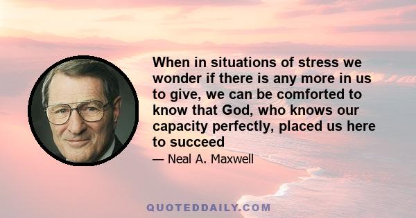 When in situations of stress we wonder if there is any more in us to give, we can be comforted to know that God, who knows our capacity perfectly, placed us here to succeed