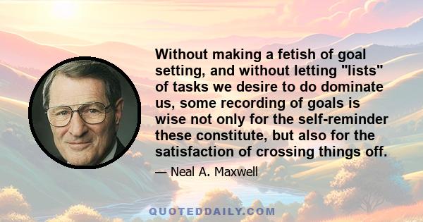 Without making a fetish of goal setting, and without letting lists of tasks we desire to do dominate us, some recording of goals is wise not only for the self-reminder these constitute, but also for the satisfaction of