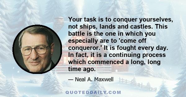 Your task is to conquer yourselves, not ships, lands and castles. This battle is the one in which you especially are to 'come off conqueror.' It is fought every day. In fact, it is a continuing process which commenced a