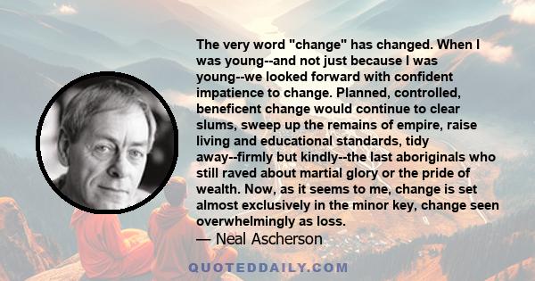 The very word change has changed. When I was young--and not just because I was young--we looked forward with confident impatience to change. Planned, controlled, beneficent change would continue to clear slums, sweep up
