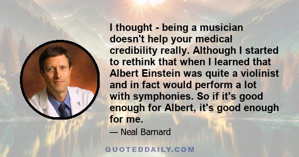 I thought - being a musician doesn't help your medical credibility really. Although I started to rethink that when I learned that Albert Einstein was quite a violinist and in fact would perform a lot with symphonies. So