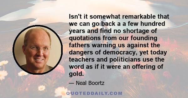 Isn't it somewhat remarkable that we can go back a a few hundred years and find no shortage of quotations from our founding fathers warning us against the dangers of democracy, yet today teachers and politicians use the
