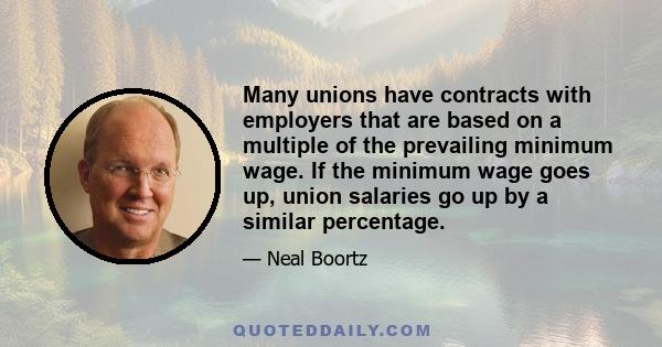Many unions have contracts with employers that are based on a multiple of the prevailing minimum wage. If the minimum wage goes up, union salaries go up by a similar percentage.