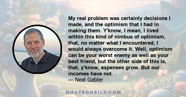My real problem was certainly decisions I made, and the optimism that I had in making them. Y'know, I mean, I lived within this kind of nimbus of optimism, that, no matter what I encountered, I would always overcome it.