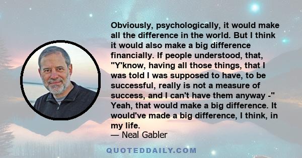 Obviously, psychologically, it would make all the difference in the world. But I think it would also make a big difference financially. If people understood, that, Y'know, having all those things, that I was told I was