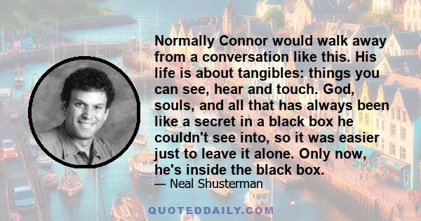 Normally Connor would walk away from a conversation like this. His life is about tangibles: things you can see, hear and touch. God, souls, and all that has always been like a secret in a black box he couldn't see into,