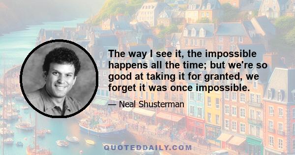 The way I see it, the impossible happens all the time; but we're so good at taking it for granted, we forget it was once impossible.