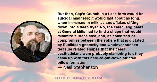 But then, Cap'n Crunch in a flake form would be suicidal madness; it would last about as long, when immersed in milk, as snowflakes sifting down into a deep fryer. No, the cereal engineers at General Mills had to find a