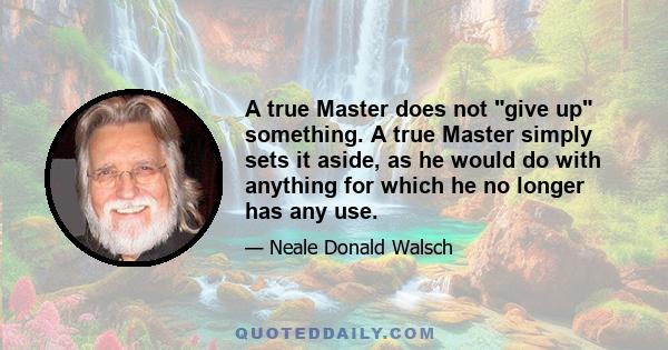 A true Master does not give up something. A true Master simply sets it aside, as he would do with anything for which he no longer has any use.