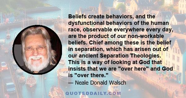 Beliefs create behaviors, and the dysfunctional behaviors of the human race, observable everywhere every day, are the product of our non-workable beliefs. Chief among these is the belief in separation, which has arisen