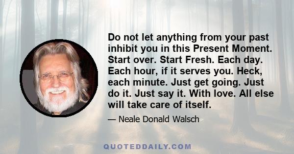 Do not let anything from your past inhibit you in this Present Moment. Start over. Start Fresh. Each day. Each hour, if it serves you. Heck, each minute. Just get going. Just do it. Just say it. With love. All else will