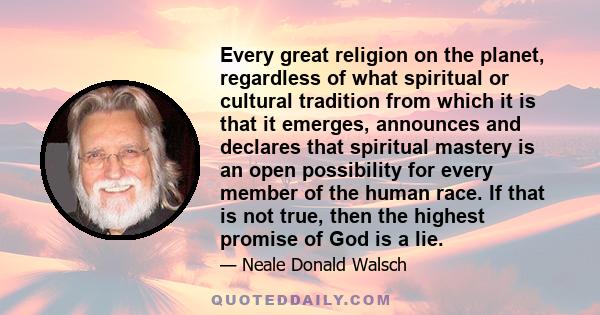 Every great religion on the planet, regardless of what spiritual or cultural tradition from which it is that it emerges, announces and declares that spiritual mastery is an open possibility for every member of the human