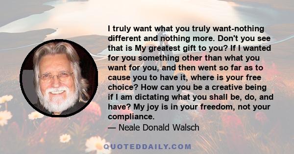 I truly want what you truly want-nothing different and nothing more. Don't you see that is My greatest gift to you? If I wanted for you something other than what you want for you, and then went so far as to cause you to