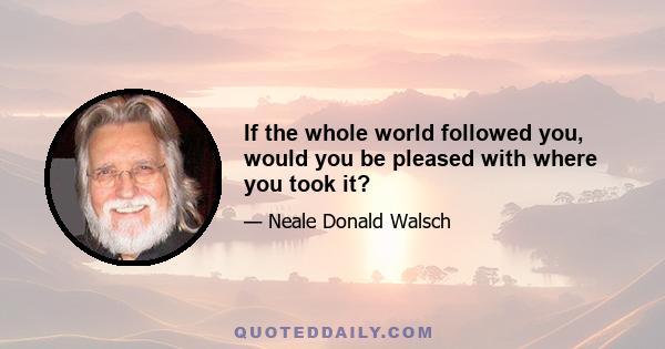 If the whole world followed you, would you be pleased with where you took it?
