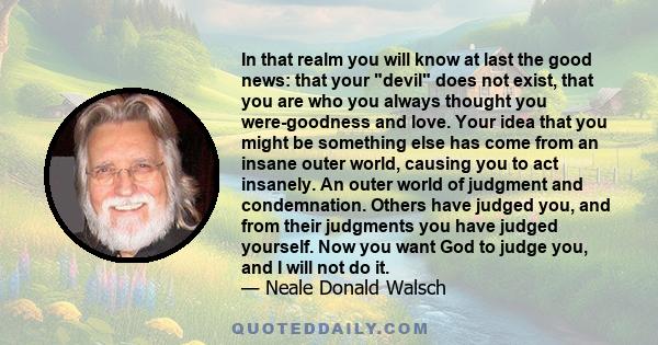 In that realm you will know at last the good news: that your devil does not exist, that you are who you always thought you were-goodness and love. Your idea that you might be something else has come from an insane outer
