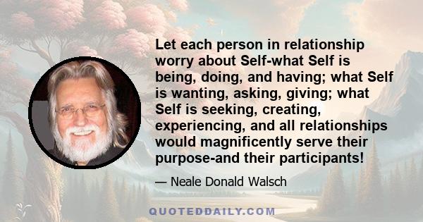 Let each person in relationship worry about Self-what Self is being, doing, and having; what Self is wanting, asking, giving; what Self is seeking, creating, experiencing, and all relationships would magnificently serve