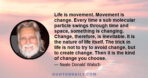 Life is movement. Movement is change. Every time a sub molecular particle swings through time and space, something is changing. Change, therefore, is inevitable. It is the nature of life itself. The trick in life is not