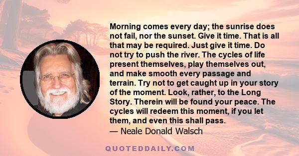 Morning comes every day; the sunrise does not fail, nor the sunset. Give it time. That is all that may be required. Just give it time. Do not try to push the river. The cycles of life present themselves, play themselves