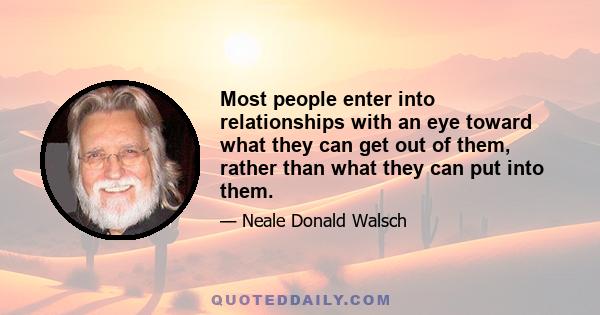 Most people enter into relationships with an eye toward what they can get out of them, rather than what they can put into them. The purpose of a relationship is to decide what part of yourself you'd like to see show up,