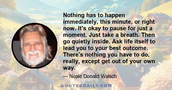 Nothing has to happen immediately, this minute, or right now. It's okay to pause for just a moment. Just take a breath. Then go quietly inside. Ask life itself to lead you to your best outcome. There's nothing you have
