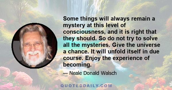 Some things will always remain a mystery at this level of consciousness, and it is right that they should. So do not try to solve all the mysteries. Give the universe a chance. It will unfold itself in due course. Enjoy
