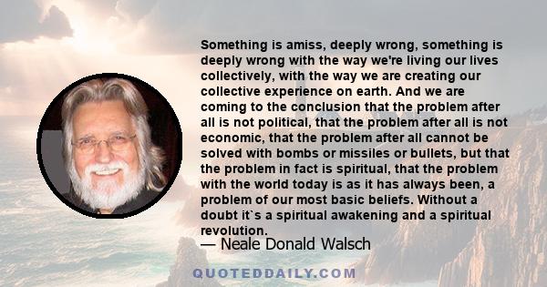 Something is amiss, deeply wrong, something is deeply wrong with the way we're living our lives collectively, with the way we are creating our collective experience on earth. And we are coming to the conclusion that the