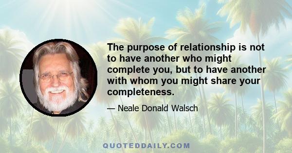 The purpose of relationship is not to have another who might complete you, but to have another with whom you might share your completeness.