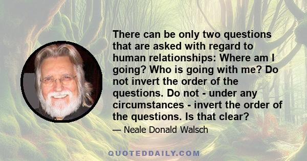 There can be only two questions that are asked with regard to human relationships: Where am I going? Who is going with me? Do not invert the order of the questions. Do not - under any circumstances - invert the order of