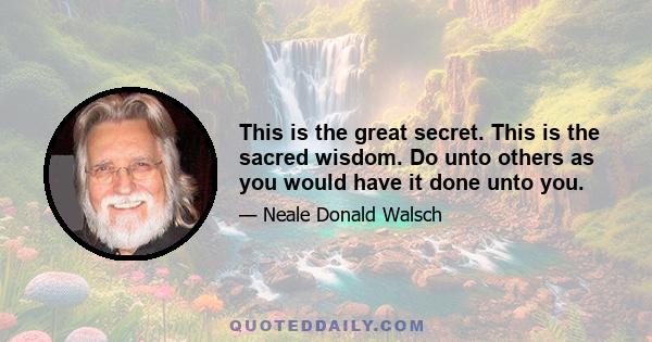 This is the great secret. This is the sacred wisdom. Do unto others as you would have it done unto you. All of your problems, all of your conflicts, all of your difficulties in creating a life on your planet of peace