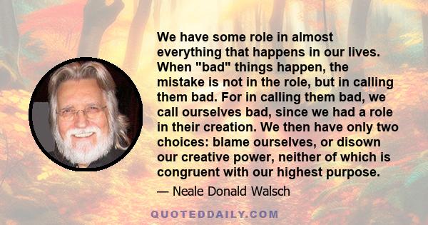 We have some role in almost everything that happens in our lives. When bad things happen, the mistake is not in the role, but in calling them bad. For in calling them bad, we call ourselves bad, since we had a role in