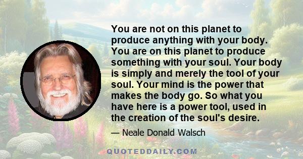 You are not on this planet to produce anything with your body. You are on this planet to produce something with your soul. Your body is simply and merely the tool of your soul. Your mind is the power that makes the body