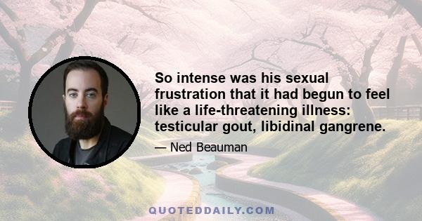 So intense was his sexual frustration that it had begun to feel like a life-threatening illness: testicular gout, libidinal gangrene.