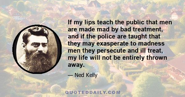 If my lips teach the public that men are made mad by bad treatment, and if the police are taught that they may exasperate to madness men they persecute and ill treat, my life will not be entirely thrown away.