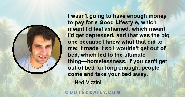 I wasn't going to have enough money to pay for a Good Lifestyle, which meant I'd feel ashamed, which meant I'd get depressed, and that was the big one because I knew what that did to me: it made it so I wouldn't get out