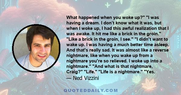 What happened when you woke up? I was having a dream. I don’t know what it was, but when I woke up, I had this awful realization that I was awake. It hit me like a brick in the groin. Like a brick in the groin, I see. I