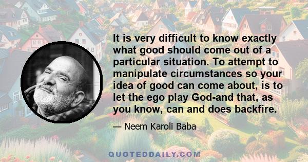 It is very difficult to know exactly what good should come out of a particular situation. To attempt to manipulate circumstances so your idea of good can come about, is to let the ego play God-and that, as you know, can