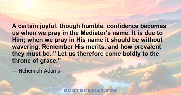 A certain joyful, though humble, confidence becomes us when we pray in the Mediator's name. It is due to Him; when we pray in His name it should be without wavering. Remember His merits, and how prevalent they must be.