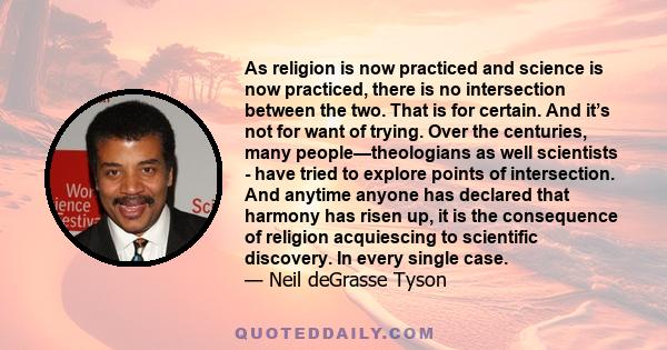 As religion is now practiced and science is now practiced, there is no intersection between the two. That is for certain. And it’s not for want of trying. Over the centuries, many people—theologians as well scientists -