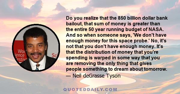 Do you realize that the 850 billion dollar bank bailout, that sum of money is greater than the entire 50 year running budget of NASA. And so when someone says, 'We don't have enough money for this space probe.' No, it's