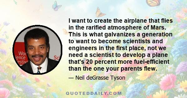 I want to create the airplane that flies in the rarified atmosphere of Mars. This is what galvanizes a generation to want to become scientists and engineers in the first place, not we need a scientist to develop a plane