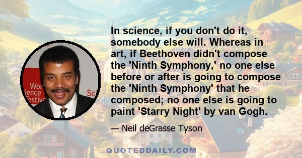 In science, if you don't do it, somebody else will. Whereas in art, if Beethoven didn't compose the 'Ninth Symphony,' no one else before or after is going to compose the 'Ninth Symphony' that he composed; no one else is