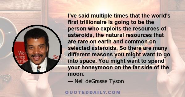 I've said multiple times that the world's first trillionaire is going to be the person who exploits the resources of asteroids, the natural resources that are rare on earth and common on selected asteroids. So there are