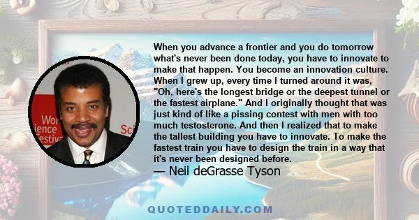 When you advance a frontier and you do tomorrow what's never been done today, you have to innovate to make that happen. You become an innovation culture. When I grew up, every time I turned around it was, Oh, here's the