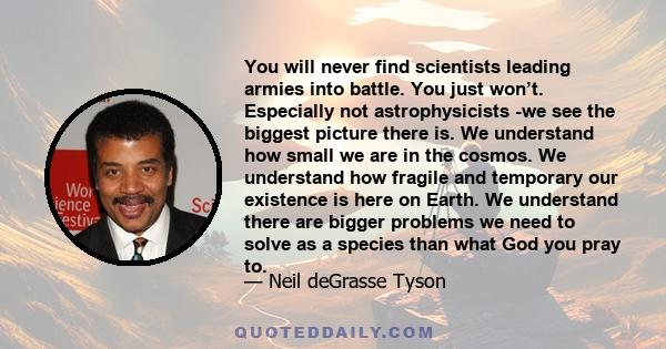 You will never find scientists leading armies into battle. You just won’t. Especially not astrophysicists -we see the biggest picture there is. We understand how small we are in the cosmos. We understand how fragile and