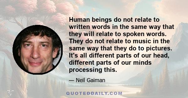 Human beings do not relate to written words in the same way that they will relate to spoken words. They do not relate to music in the same way that they do to pictures. It's all different parts of our head, different