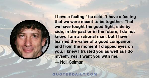 I have a feeling,’ he said, ‘I have a feeling that we were meant to be together. That we have fought the good fight, side by side, in the past or in the future, I do not know. I am a rational man, but I have learned the